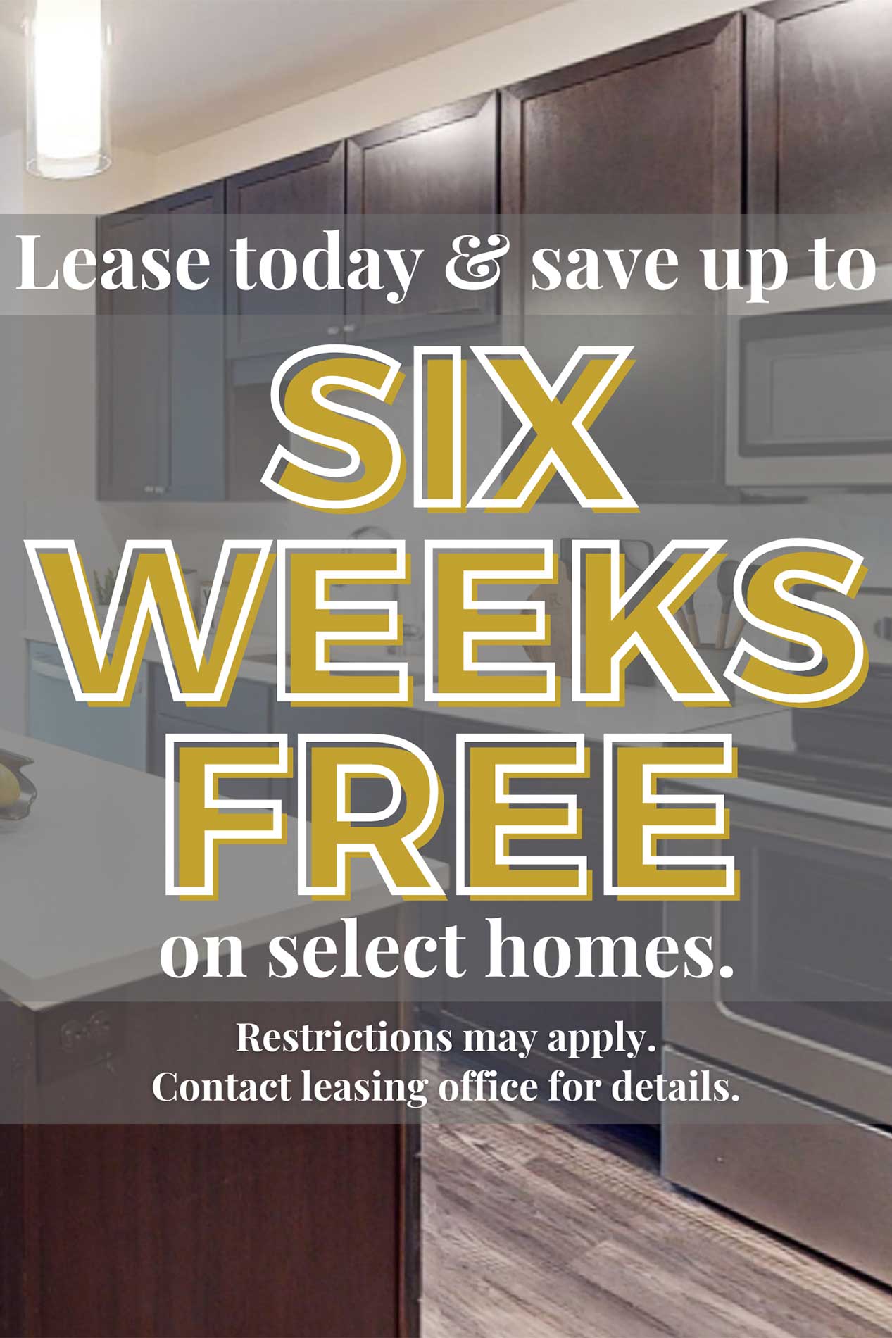 Lease today and save up to six weeks free on select homes. Restrictions may apply. Contact leasing office for details.