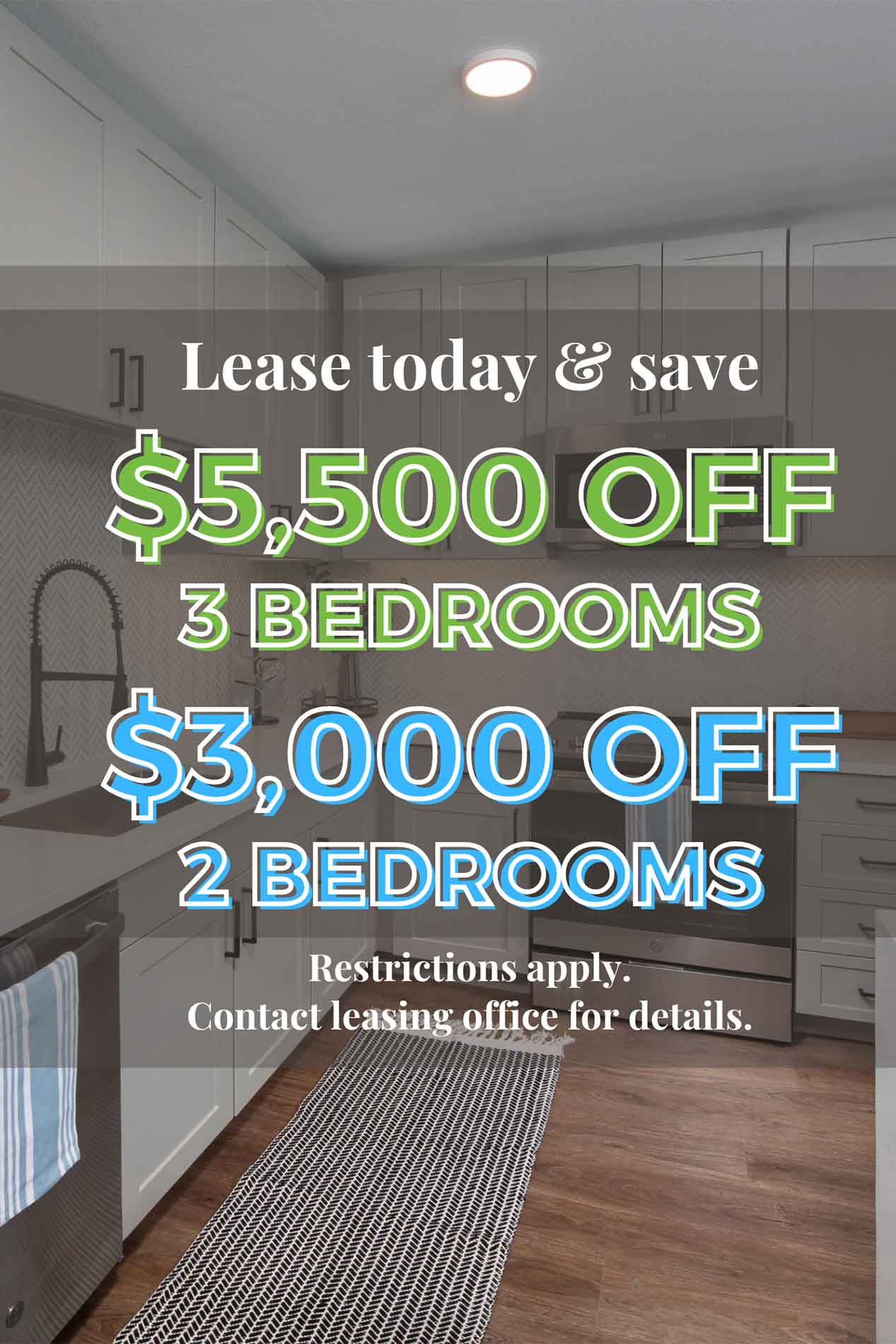 Lease today and save $5,500 off 3 bedrooms $3,000 off 2 bedrooms Restrictions apply. Contact leasing office for details